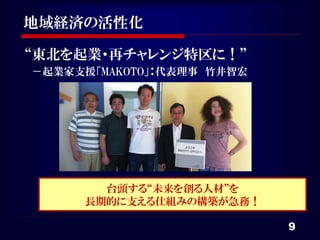 地域経済の活性化

“東北を起業・再チャレンジ特区に！”
－起業家支援「MAKOTO」：代表理事 竹井智宏




       台頭する“未来を創る人材”を
     長期的に支える仕組みの構築が急務！

                           9
 