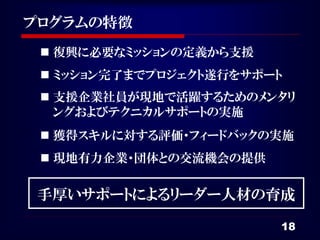 プログラムの特徴
  復興に必要なミッションの定義から支援
  ミッション完了までプロジェクト遂行をサポート
  支援企業社員が現地で活躍するためのメンタリ
   ングおよびテクニカルサポートの実施
  獲得スキルに対する評価・フィードバックの実施
  現地有力企業・団体との交流機会の提供


 手厚いサポートによるリーダー人材の育成

                        18
 