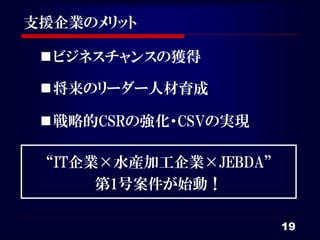 支援企業のメリット

  ビジネスチャンスの獲得

  将来のリーダー人材育成

  戦略的CSRの強化・CSVの実現

 “IT企業×水産加工企業×JEBDA”
      第1号案件が始動！

                       19
 
