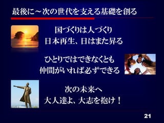 最後に～次の世代を支える基礎を創る

     国づくりは人づくり
    日本再生、日はまた昇る

    ひとりではできなくとも
   仲間がいれば必ずできる

       次の未来へ
    大人達よ、大志を抱け！
                    21
 