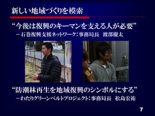 新しい地域づくりを模索

“今後は復興のキーマンを支える人が必要”
－石巻復興支援ネットワーク：事務局長 渡部慶太




“防潮林再生を地域復興のシンボルにする”
－わたりグリーンベルトプロジェクト：事務局長 松島宏祐

                              7
 