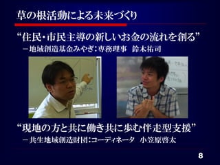草の根活動による未来づくり

“住民・市民主導の新しいお金の流れを創る”
－地域創造基金みやぎ：専務理事 鈴木祐司




“現地の方と共に働き共に歩む伴走型支援”
－共生地域創造財団：コーディネータ 小笠原啓太

                          8
 