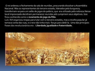   O rei ordenou o fechamento da sala de reuniões, procurando dissolver a Assembléia Nacional. Mas os representantes do terceiro estado, liderados pela burguesia, transferiram-se para um salão de jogos do palácio, que  era utilizado pela nobreza.Nesse local improvisado decidiram permanecer reunidos até cumprirem seus objetivos. Isso ficou conhecido como o Juramento do jogo da Péla. Luís  XVI organizou tropas para lutar com o terceiro estados, mas a revolta popular já tomava conta das ruas, e o reio não tinha mais  forças para detê-la.  Uma das principais frases dos revolucionários era :  Liberdade,igualdade e fraternidade.