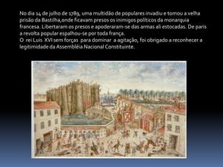 No dia 14 de julho de 1789, uma multidão de populares invadiu e tomou a velha prisão da Bastilha,onde ficavam presos os inimigos políticos da monarquia francesa. Libertaram os presos e apoderaram-se das armas ali estocadas. De paris a revolta popular espalhou-se por toda frança.O  rei Luis  XVI sem forças  para dominar  a agitação, foi obrigado a reconhecer a legitimidade da Assembléia Nacional Constituinte.