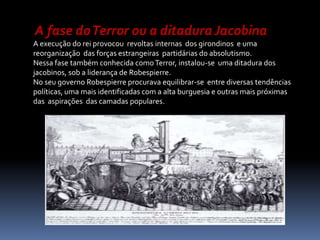 A fase do Terror ou a ditadura JacobinaA execução do rei provocou  revoltas internas  dos girondinos  e uma reorganização  das forças estrangeiras  partidárias do absolutismo.Nessa fase também conhecida como Terror, instalou-se  uma ditadura dos jacobinos, sob a liderança de Robespierre.No seu governo Robespierre procurava equilibrar-se  entre diversas tendências políticas, uma mais identificadas com a alta burguesia e outras mais próximas das  aspirações  das camadas populares. 