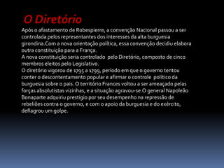  O Diretório Após o afastamento de Robespierre, a convenção Nacional passou a ser controlada pelos representantes dos interesses da alta burguesia girondina.Com a nova orientação política, essa convenção decidiu elabora  outra constituição para a França.A nova constituição seria controlado  pelo Diretório, composto de cinco membros eleitos pelo Legislativo.O diretório vigorou de 1795 a 1799, período em que o governo tentou conter o descontentamento popular e afirmar o controle  político da burguesia sobre o pais. O território Frances voltou a ser ameaçado pelas forças absolutistas vizinhas, e a situação agravou-se.O general Napoleão Bonaparte adquiriu prestigio por seu desempenho na repressão de rebeliões contra o governo, e com o apoio da burguesia e do exército, deflagrou um golpe.