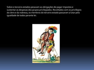 Sobre o terceiro estados pesavam as obrigações de pagar impostos e sustentar as despesas dos grupos privilegiados. Revoltados com os privilégios do clero e da nobreza, os membros do terceiro estado passaram a lutar pela igualdade de todos perante lei.