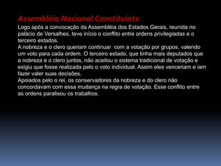 Assembléia Nacional ConstituinteLogo após a convocação da Assembléia dos Estados Gerais, reunida no palácio de Versalhes, teve início o conflito entre ordens privilegiadas e o terceiro estados.A nobreza e o clero queriam continuar  com a votação por grupos, valendo um voto para cada ordem. O terceiro estado, que tinha mais deputados que a nobreza e o clero juntos, não aceitou o sistema tradicional de votação e exigiu que fosse realizada pelo o voto individual. Assim eles venceriam e iam fazer valer suas decisões.Apoiados pelo o rei, os conservadores da nobreza e do clero não concordavam com essa mudança na regra de votação. Esse conflito entre as ordens paralisou os trabalhos.