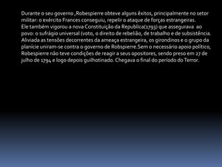 Durante o seu governo ,Robespierre obteve alguns êxitos, principalmente no setor militar: o exército Frances conseguiu, repelir o ataque de forças estrangeiras.Ele também vigorou a nova Constituição da Republica(1793) que assegurava  ao povo: o sufrágio universal (voto, o direito de rebelião, de trabalho e de subsistência.Aliviada as tensões decorrentes da ameaça estrangeira, os girondinos e o grupo da planície uniram-se contra o governo de Robspierre.Sem o necessário apoio político, Robespierre não teve condições de reagir a seus opositores, sendo preso em 27 de julho de 1794 e logo depois guilhotinado. Chegava o final do período do Terror.