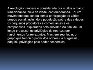 A revolução francesa é considerada por muitos o marco tradicional do início da idade  contemporânea. Foi um movimento que contou com a participação de vários grupos social, incluindo a população pobre das cidades, os pequenos produtores e comerciantes e os camponeses  explorados pela servidão.Ao final de um longo processo, os privilégios da nobreza por nascimentos foram extintos. Mas, em seu  lugar, o grupo que tomou o poder dos nobres ( a burguesia ) adquiriu privilégios pelo poder econômico.