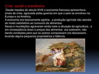 Crise  social e econômicaDesde meados do século XVIII a economia francesa apresentava sinais de crise, agravada pelas guerras em que o país se envolveu na Europa e na América.A economia era basicamente agrária , a produção agrícola não atendia de modo satisfatório ao consumo de alimentos.Secas e inundações agravaram ainda mais a situação da agricultura , e em conseqüência disso o preços dos alimentos  ora subissem, não dando condições para que os pobres comprassem ora descessem, levando alguns pequenos proprietários a falência. 
