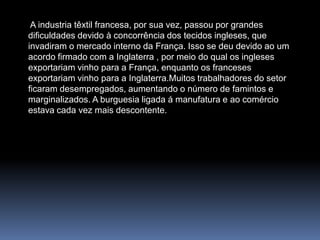  A industria têxtil francesa, por sua vez, passou por grandes dificuldades devido à concorrência dos tecidos ingleses, que invadiram o mercado interno da França. Isso se deu devido ao um acordo firmado com a Inglaterra , por meio do qual os ingleses exportariam vinho para a França, enquanto os franceses exportariam vinho para a Inglaterra.Muitos trabalhadores do setor ficaram desempregados, aumentando o número de famintos e marginalizados. A burguesia ligada á manufatura e ao comércio estava cada vez mais descontente.