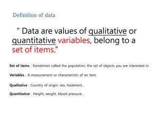 Definition of data 
“ Data are values of qualitative or 
quantitative variables, belong to a 
set of items.” 
Set of items : Sometimes called the population; the set of objects you are interested in. 
Variables : A measurement or characteristic of an item 
Qualitative : Country of origin, sex, treatment... 
Quantitative : Height, weight, blood pressure... 
 