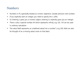 Numbers 
 Numbers in R a generally treated as numeric objects(i.e. double precision real number) 
 If you explicitly want an integer, you need to specify the L suffix. 
 Ex: Entering 1 gives you a numeric object; entering 1L explicitly gives you an interger. 
 There is also a special number Inf which represents infinity; e.g. 1/0 ; Inf can be used 
in ordinary calculation 
 The value NaN represents an undefined value(“not a number”); e.g. 0/0; NaN can also 
be thought of as a missing value( more on that later) 
 