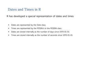 Dates and Times in R 
R has developed a special representation of dates and times 
 Dates are represented by the Date class. 
 Times are represented by the POSIXct or the POSIXlt class. 
 Dates are stored internally as the number of days since 1970-01-01 
 Times are stored internally as the number of seconds since 1970-01-01 
 