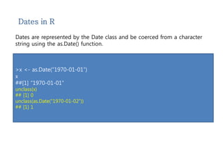 Dates in R 
Dates are represented by the Date class and be coerced from a character 
string using the as.Date() function. 
>x <- as.Date(“1970-01-01”) 
x 
##[1] “1970-01-01” 
unclass(x) 
## [1] 0 
unclass(as.Date(“1970-01-02”)) 
## [1] 1 
 