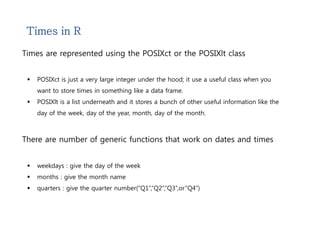 Times in R 
Times are represented using the POSIXct or the POSIXlt class 
 POSIXct is just a very large integer under the hood; it use a useful class when you 
want to store times in something like a data frame. 
 POSIXlt is a list underneath and it stores a bunch of other useful information like the 
day of the week, day of the year, month, day of the month. 
There are number of generic functions that work on dates and times 
 weekdays : give the day of the week 
 months : give the month name 
 quarters : give the quarter number(“Q1”,”Q2”,”Q3”,or”Q4”) 
 