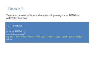 Times in R 
Times can be coerced from a character string using the as.POSIXlt or 
as.POSIXct function. 
>x <- Sys.time() 
x 
p <- as.POSIXlt(x) 
names(unclass(p)) 
[1] "sec" "min" "hour" "mday" "mon" "year" "wday" "yday" "isdst" "zone" "gmtoff" 
p$min 
 