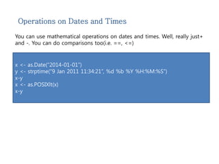 Operations on Dates and Times 
You can use mathematical operations on dates and times. Well, really just+ 
and -. You can do comparisons too(i.e. ==, <=) 
x <- as.Date(“2014-01-01”) 
y <- strptime(“9 Jan 2011 11:34:21”, %d %b %Y %H:%M:%S”) 
x-y 
x <- as.POSIXlt(x) 
x-y 
 