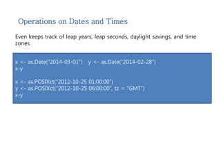 Operations on Dates and Times 
Even keeps track of leap years, leap seconds, daylight savings, and time 
zones. 
x <- as.Date(“2014-03-01”) y <- as.Date(“2014-02-28”) 
x-y 
x <- as.POSIXct(“2012-10-25 01:00:00”) 
y <- as.POSIXct(“2012-10-25 06:00:00”, tz = “GMT”) 
x-y 
 