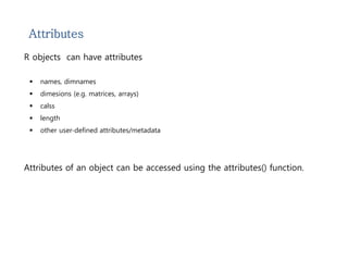 Attributes 
R objects can have attributes 
 names, dimnames 
 dimesions (e.g. matrices, arrays) 
 calss 
 length 
 other user-defined attributes/metadata 
Attributes of an object can be accessed using the attributes() function. 
 
