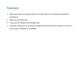 Summary 
 Dates and times have special classes in R that allow for numerical and statistical 
calculations. 
 Dates use the Date class 
 Times use the POSIXct and POSIXlt class 
 Character strings can be coerced to Date/Time classes using the strptime function or 
the as.Date, as.POSIXlt or as.POSIXct 
 