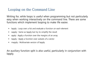 Looping on the Command Line 
Writing for, while loops is useful when programming but not particularly 
easy when working interactively on the command line. There are some 
functions which implement looping to make life easier. 
 lapply : Loop over a list and evaluate a function on each element 
 sapply : Same as lapply but try to simplify the result 
 apply : Apply a function over the margins of an array 
 tapply : Apply a function over subsets of a vector 
 mapply : Multivariate version of lapply 
An auxiliary function split is also useful, particularly in conjunction with 
lapply. 
 