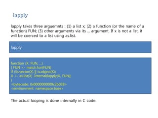 lapply 
lapply takes three arguemnts : (1) a list x; (2) a function (or the name of a 
function) FUN; (3) other arguments via its ... argument. If x is not a list, it 
will be coerced to a list using as.list. 
lapply 
function (X, FUN, ...) 
{ FUN <- match.fun(FUN) 
if (!is.vector(X) || is.object(X)) 
X <- as.list(X) .Internal(lapply(X, FUN)) 
} 
<bytecode: 0x0000000009c2b038> 
<environment: namespace:base> 
The actual looping is done internally in C code. 
 