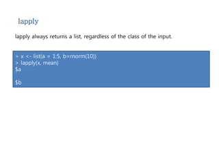 lapply 
lapply always returns a list, regardless of the class of the input. 
> x <- list(a = 1:5, b=rnorm(10)) 
> lapply(x, mean) 
$a 
$b 
