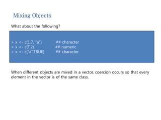 Mixing Objects 
What about the following? 
> x <- c(1.7, “a”) ## character 
> x <- c(T,2) ## numeric 
> x <- c(“a”,TRUE) ## character 
When different objects are mixed in a vector, coercion occurs so that every 
element in the vector is of the same class. 
 