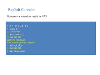 Explicit Coercion 
Nonsensical coercion result in NAS 
> x <- c(“a”,”b”,”c”) 
> class(x) 
[1] “character” 
> as.numeric(x) 
[1] NA NA NA 
Warning message: 
NAs introduced by coercion 
> as.logical(x) 
[1] NA NA NA 
> as.complex(x) 
 