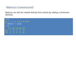 Matrices (constructed) 
Matrices can also be created directly from vectors by adding a dimension 
attribute. 
> m <- 1:10 
> m 
[1] 1 2 3 4 5 6 7 8 9 10 
> dim(m) <- c(2,5) 
> m 
[,1] [,2] [,3] [,4] [,5] 
[1,] 1 3 5 7 9 
[2,] 2 4 6 8 10 
 