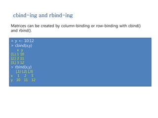 cbind-ing and rbind-ing 
Matrices can be created by column-binding or row-binding with cbind() 
and rbind(). 
> x <- 1:3 
> y <- 10:12 
> cbind(x,y) 
x y 
[1,] 1 10 
[2,] 2 11 
[3,] 3 12 
> rbind(x,y) 
[,1] [,2] [,3] 
x 1 2 3 
y 10 11 12 
 