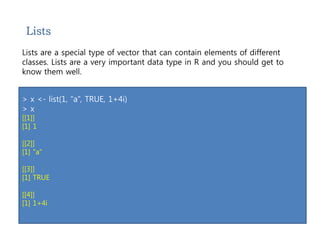 Lists 
Lists are a special type of vector that can contain elements of different 
classes. Lists are a very important data type in R and you should get to 
know them well. 
> x <- list(1, “a”, TRUE, 1+4i) 
> x 
[[1]] 
[1] 1 
[[2]] 
[1] "a" 
[[3]] 
[1] TRUE 
[[4]] 
[1] 1+4i 
 