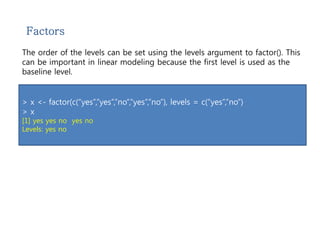 Factors 
The order of the levels can be set using the levels argument to factor(). This 
can be important in linear modeling because the first level is used as the 
baseline level. 
> x <- factor(c(“yes”,”yes”,”no”,”yes”,”no”), levels = c(“yes”,”no”) 
> x 
[1] yes yes no yes no 
Levels: yes no 
 