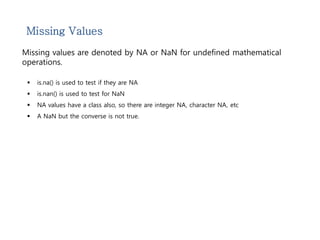 Missing Values 
Missing values are denoted by NA or NaN for undefined mathematical 
operations. 
 is.na() is used to test if they are NA 
 is.nan() is used to test for NaN 
 NA values have a class also, so there are integer NA, character NA, etc 
 A NaN but the converse is not true. 
 