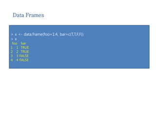 Data Frames 
> x <- data.frame(foo=1:4, bar=c(T,T,F,F)) 
> x 
foo bar 
1 1 TRUE 
2 2 TRUE 
3 3 FALSE 
4 4 FALSE 
 