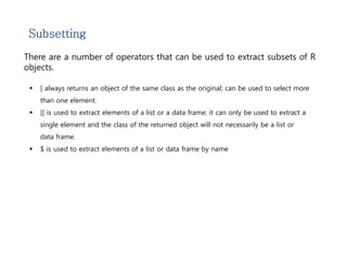 Subsetting 
There are a number of operators that can be used to extract subsets of R 
objects. 
 [ always returns an object of the same class as the original; can be used to select more 
than one element. 
 [[ is used to extract elements of a list or a data frame; it can only be used to extract a 
single element and the class of the returned object will not necessarily be a list or 
data frame. 
 $ is used to extract elements of a list or data frame by name 
 