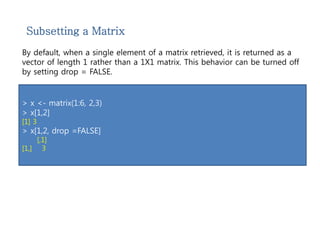 Subsetting a Matrix 
By default, when a single element of a matrix retrieved, it is returned as a 
vector of length 1 rather than a 1X1 matrix. This behavior can be turned off 
by setting drop = FALSE. 
> x <- matrix(1:6, 2,3) 
> x[1,2] 
[1] 3 
> x[1,2, drop =FALSE] 
[,1] 
[1,] 3 
 