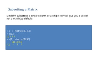 Subsetting a Matrix 
Similarly, subsetting a single column or a single row will give you a vector, 
not a matrix(by default) 
> x <- matrix(1:6, 2,3) 
> x[1,] 
[1] 1 3 5 
> x[1, , drop =FALSE] 
[,1] [,2] [,3] 
[1,] 1 3 5 
 