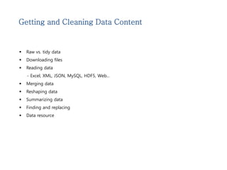 Getting and Cleaning Data Content 
 Raw vs. tidy data 
 Downloading files 
 Reading data 
- Excel, XML, JSON, MySQL, HDF5, Web... 
 Merging data 
 Reshaping data 
 Summarizing data 
 Finding and replacing 
 Data resource 
 