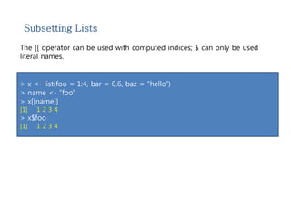 Subsetting Lists 
The [[ operator can be used with computed indices; $ can only be used 
literal names. 
> x <- list(foo = 1:4, bar = 0.6, baz = “hello”) 
> name <- “foo” 
> x[[name]] 
[1] 1 2 3 4 
> x$foo 
[1] 1 2 3 4 
 