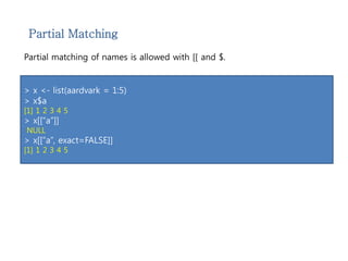 Partial Matching 
Partial matching of names is allowed with [[ and $. 
> x <- list(aardvark = 1:5) 
> x$a 
[1] 1 2 3 4 5 
> x[[“a”]] 
NULL 
> x[[“a”, exact=FALSE]] 
[1] 1 2 3 4 5 
 