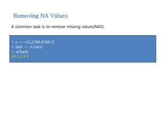 Removing NA Values 
A common task is to remove missing values(NAS). 
> x <- c(1,2,NA,4,NA,5) 
> bad <- is.na(x) 
> x[!bad] 
[1] 1 2 4 5 
 
