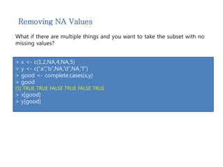 Removing NA Values 
What if there are multiple things and you want to take the subset with no 
missing values? 
> x <- c(1,2,NA,4,NA,5) 
> y <- c(“a”,”b”,NA,”d”,NA,”f”) 
> good <- complete.cases(x,y) 
> good 
[1] TRUE TRUE FALSE TRUE FALSE TRUE 
> x[good] 
> y[good] 
 