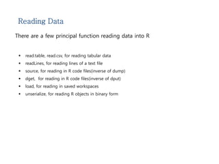 Reading Data 
There are a few principal function reading data into R 
 read.table, read.csv, for reading tabular data 
 readLines, for reading lines of a text file 
 source, for reading in R code files(inverse of dump) 
 dget, for reading in R code files(inverse of dput) 
 load, for reading in saved workspaces 
 unserialize, for reading R objects in binary form 
 