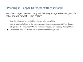 Reading in Larger Datasets with read.table 
With much larger datasets, doing the following things will makes your life 
easier and will prevent R from choking 
 Read the help page for read.table, which contains many hints 
 Make a rough calculation of the memory required to store your dataset. If the dataset 
is larger than the amount of RAM on your computer, you can probably stop right here. 
 Set comment.char = “” if there are no commented lines in your file. 
 