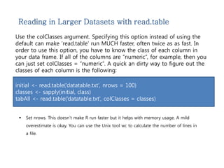 Reading in Larger Datasets with read.table 
Use the colClasses argument. Specifying this option instead of using the 
default can make ‘read.table’ run MUCH faster, often twice as as fast. In 
order to use this option, you have to know the class of each column in 
your data frame. If all of the columns are “numeric”, for example, then you 
can just set colClasses = “numeric”. A quick an dirty way to figure out the 
classes of each column is the following: 
initial <- read.table(‘datatable.txt’, nrows = 100) 
classes <- sapply(initial, class) 
tabAll <- read.table(‘datatable.txt’, colClasses = classes) 
 Set nrows. This doesn’t make R run faster but it helps with memory usage. A mild 
overestimate is okay. You can use the Unix tool wc to calculate the number of lines in 
a file. 
 