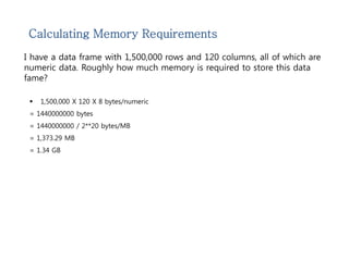 Calculating Memory Requirements 
I have a data frame with 1,500,000 rows and 120 columns, all of which are 
numeric data. Roughly how much memory is required to store this data 
fame? 
 1,500,000 X 120 X 8 bytes/numeric 
= 1440000000 bytes 
= 1440000000 / 2**20 bytes/MB 
= 1,373.29 MB 
= 1.34 GB 
 