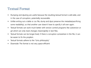 Textual Format 
 Dumping and dputing are useful because the resulting textual format is edit-able, and 
in the case of corruption, potentially recoverable. 
 Unlike writing out a table or csv file, dump and dput preserve the metadata(sacrificing 
some readablity), so that another user doesn’t have to specify it all over again. 
 Textual formats can work much better with version control programs like subversion or 
git which can only track changes meaningfully in text files. 
 Textual formats can be longer-lived; if there is corruption somewhere in the file, it can 
be easier to fix the proplem. 
 Textual formats adhere to the “Unix philosophy” 
 Downside: The format is not very space-efficient 
 